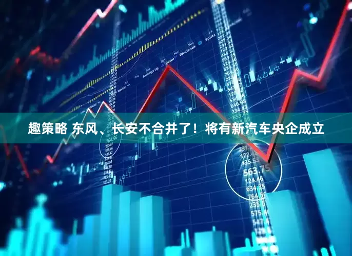 趣策略 东风、长安不合并了！将有新汽车央企成立