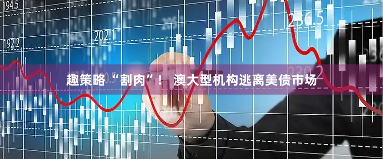 趣策略 “割肉”！ 澳大型机构逃离美债市场