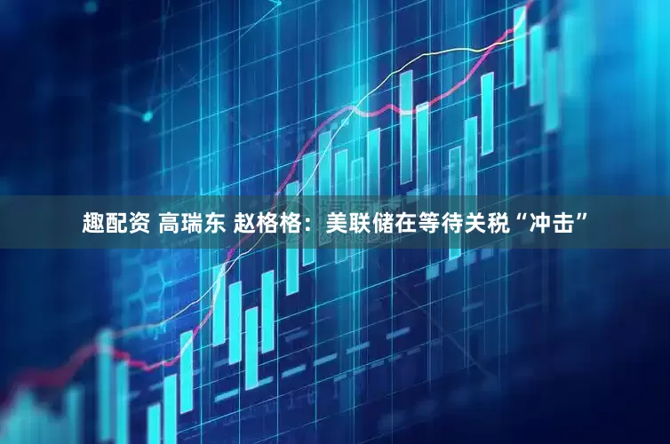 趣配资 高瑞东 赵格格：美联储在等待关税“冲击”