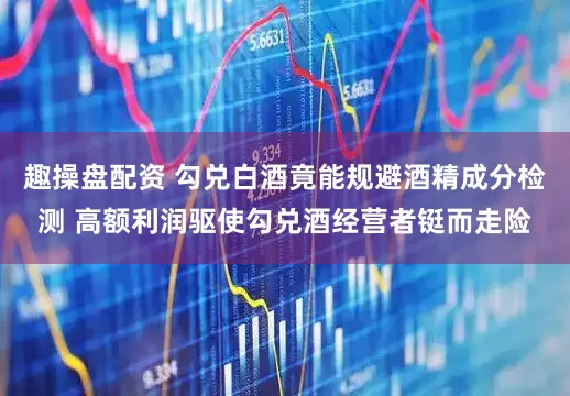 趣操盘配资 勾兑白酒竟能规避酒精成分检测 高额利润驱使勾兑酒经营者铤而走险