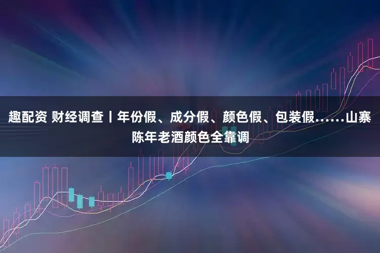 趣配资 财经调查丨年份假、成分假、颜色假、包装假……山寨陈年老酒颜色全靠调