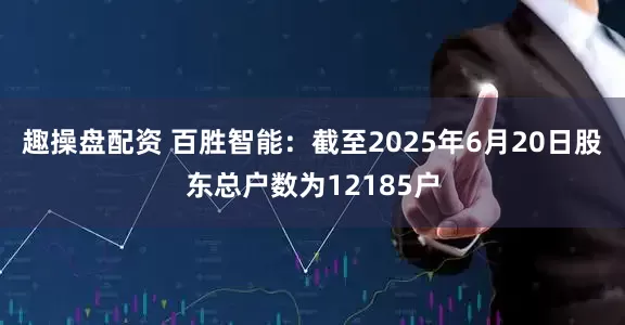 趣操盘配资 百胜智能：截至2025年6月20日股东总户数为12185户