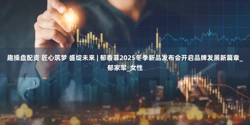 趣操盘配资 匠心筑梦 盛绽未来 | 郁香菲2025冬季新品发布会开启品牌发展新篇章_郁家军_女性