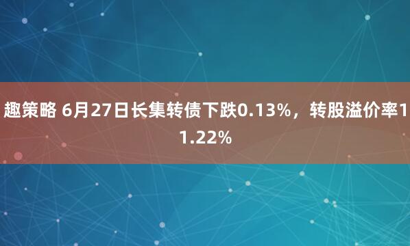 趣策略 6月27日长集转债下跌0.13%，转股溢价率11.22%