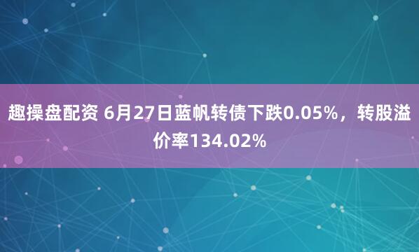 趣操盘配资 6月27日蓝帆转债下跌0.05%，转股溢价率134.02%