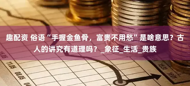 趣配资 俗语“手握金鱼骨，富贵不用愁”是啥意思？古人的讲究有道理吗？_象征_生活_贵族