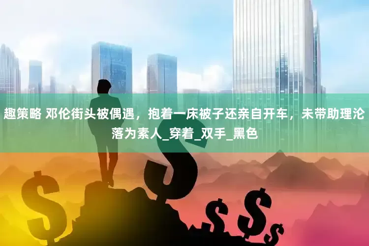趣策略 邓伦街头被偶遇，抱着一床被子还亲自开车，未带助理沦落为素人_穿着_双手_黑色