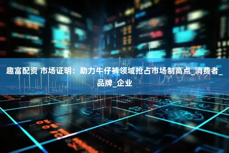 趣富配资 市场证明：助力牛仔裤领域抢占市场制高点_消费者_品牌_企业