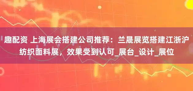 趣配资 上海展会搭建公司推荐：兰晟展览搭建江浙沪纺织面料展，效果受到认可_展台_设计_展位