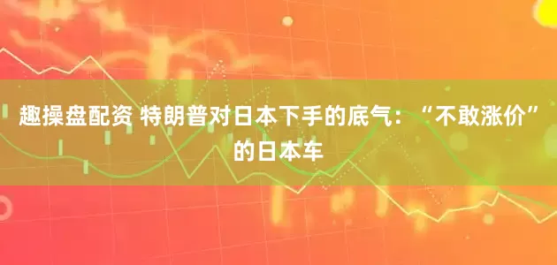 趣操盘配资 特朗普对日本下手的底气：“不敢涨价”的日本车