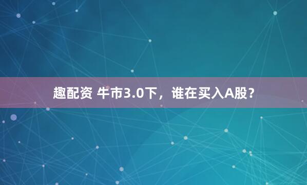 趣配资 牛市3.0下，谁在买入A股？