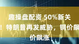 趣操盘配资 50%新关税！特朗普再发威胁，铜价飙涨