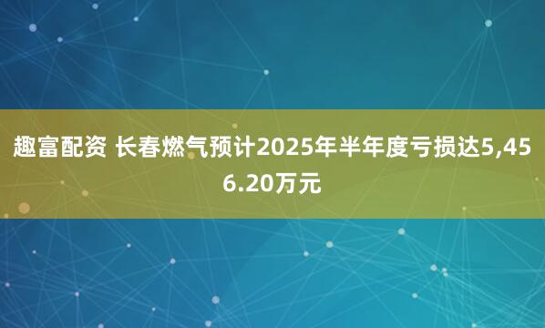 趣富配资 长春燃气预计2025年半年度亏损达5,456.20万元