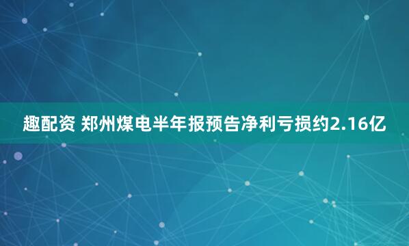 趣配资 郑州煤电半年报预告净利亏损约2.16亿
