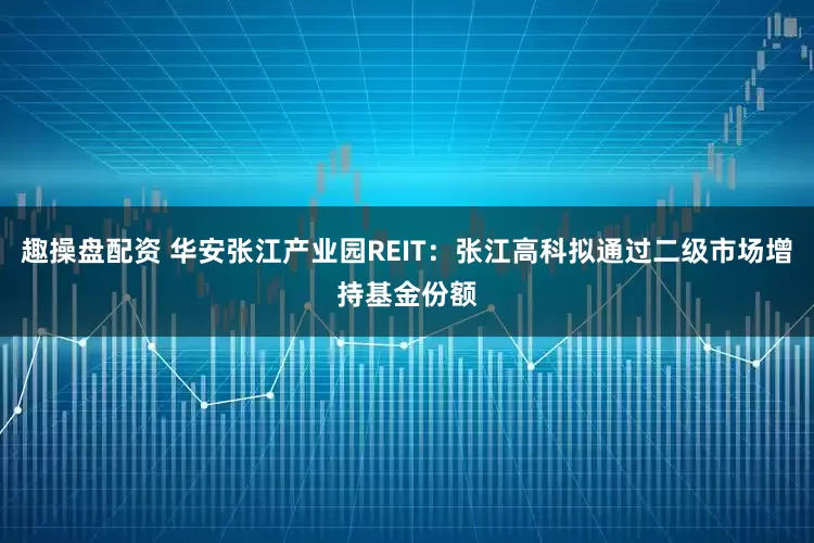 趣操盘配资 华安张江产业园REIT：张江高科拟通过二级市场增持基金份额