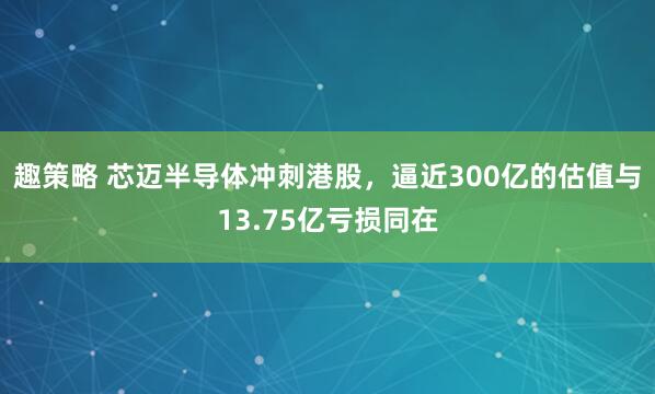 趣策略 芯迈半导体冲刺港股，逼近300亿的估值与13.75亿亏损同在
