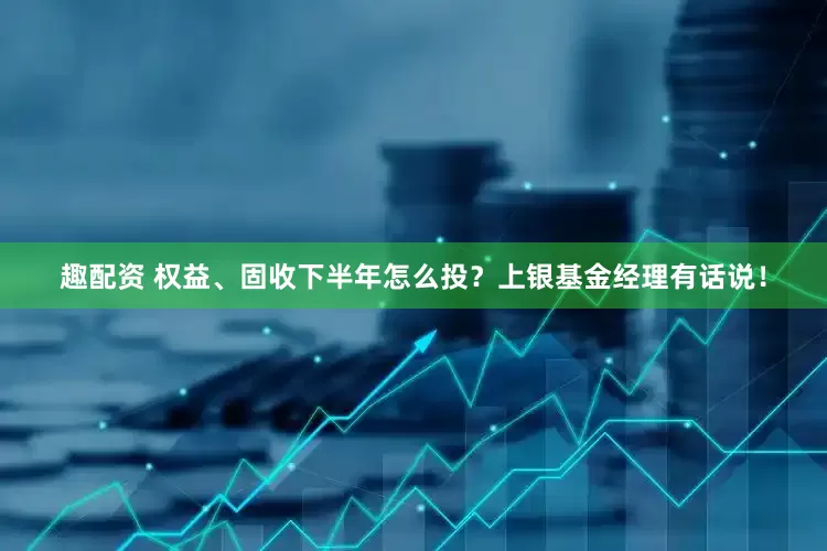趣配资 权益、固收下半年怎么投？上银基金经理有话说！