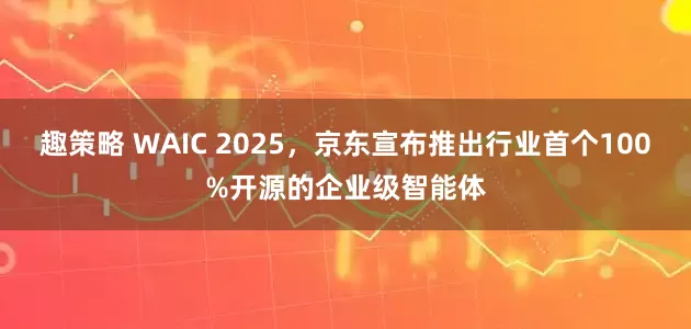 趣策略 WAIC 2025，京东宣布推出行业首个100%开源的企业级智能体