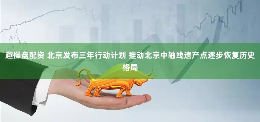 趣操盘配资 北京发布三年行动计划 推动北京中轴线遗产点逐步恢复历史格局