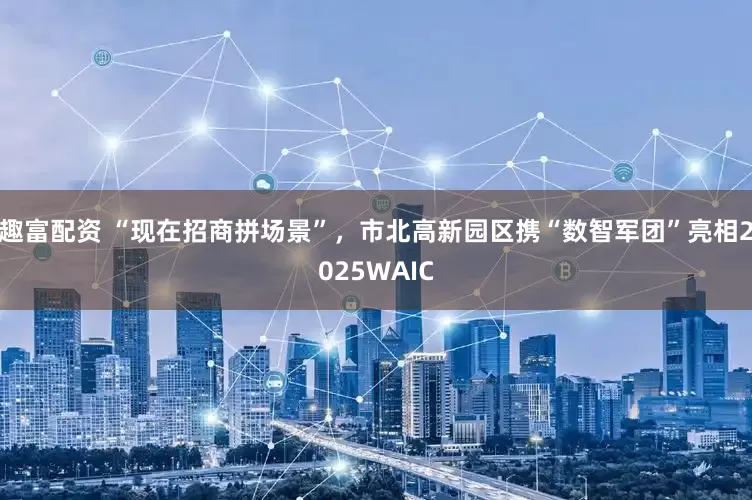 趣富配资 “现在招商拼场景”，市北高新园区携“数智军团”亮相2025WAIC