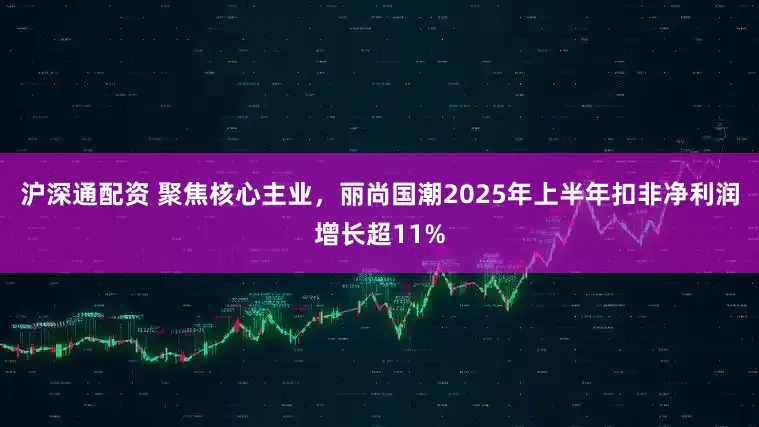 沪深通配资 聚焦核心主业，丽尚国潮2025年上半年扣非净利润增长超11%
