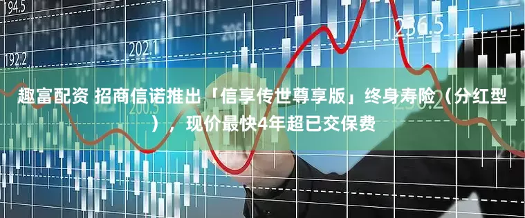 趣富配资 招商信诺推出「信享传世尊享版」终身寿险（分红型），现价最快4年超已交保费