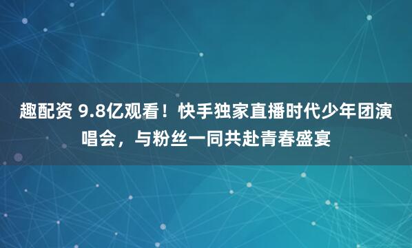 趣配资 9.8亿观看！快手独家直播时代少年团演唱会，与粉丝一同共赴青春盛宴