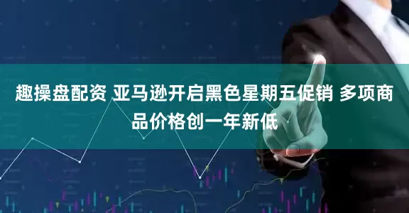 趣操盘配资 亚马逊开启黑色星期五促销 多项商品价格创一年新低