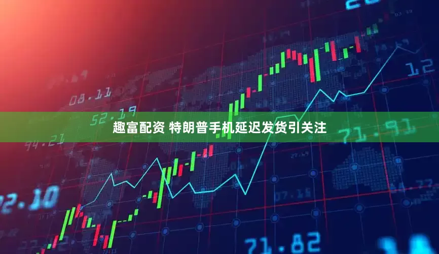 趣富配资 特朗普手机延迟发货引关注