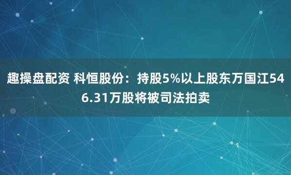 趣操盘配资 科恒股份：持股5%以上股东万国江546.31万股将被司法拍卖